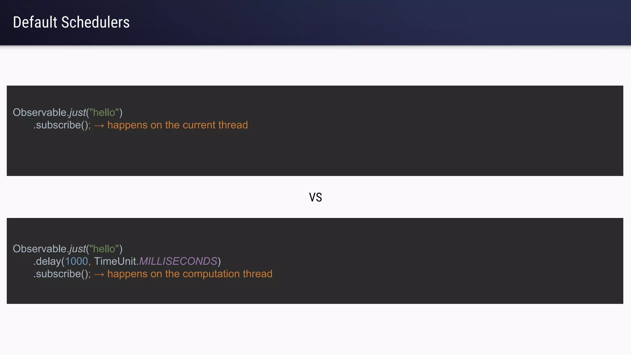 Default Schedulers
Observable.just("hello")
.subscribe(); → happens on the current thread
Observable.just("hello")
.delay(1000, TimeUnit.MILLISECONDS)
.subscribe(); → happens on the computation thread
VS
 