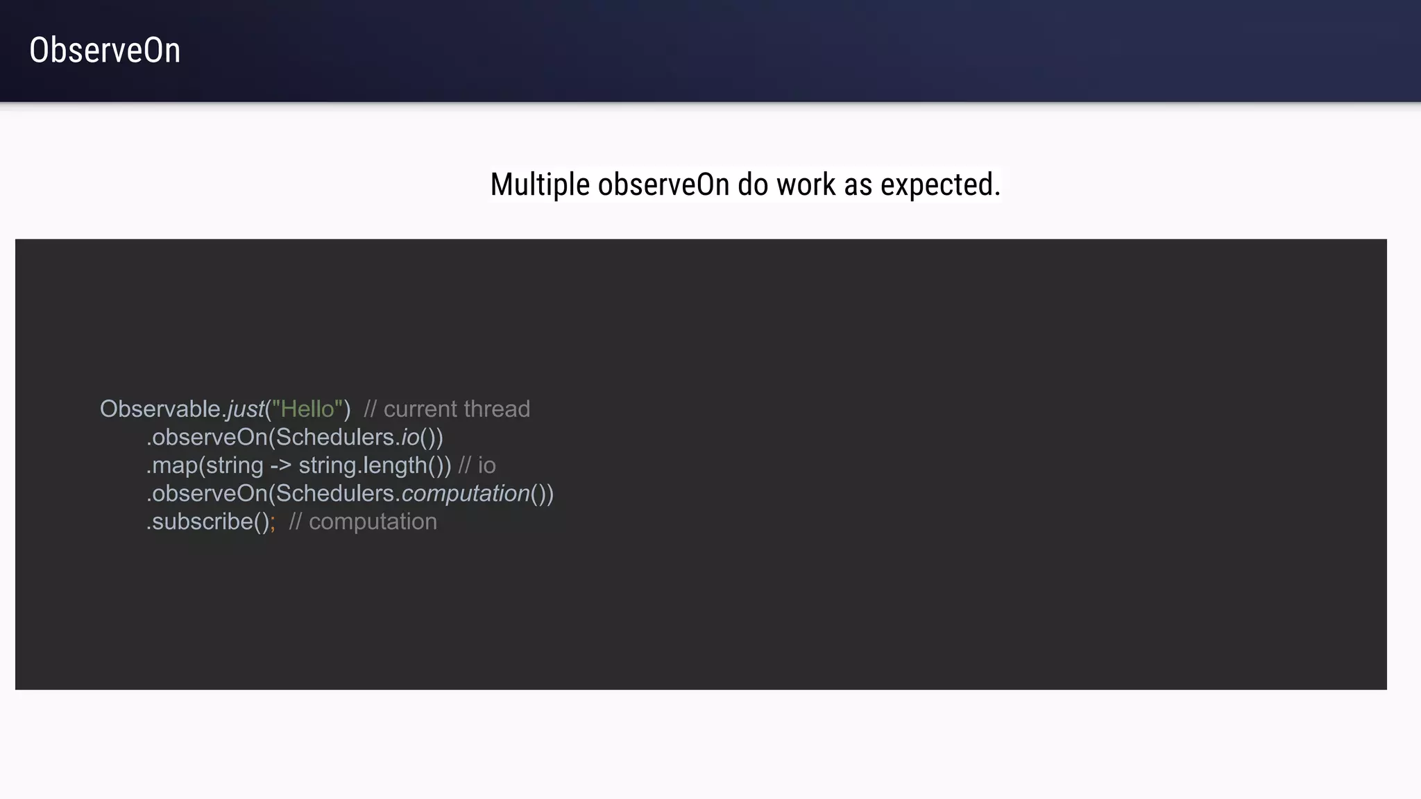 ObserveOn
Observable.just("Hello") // current thread
.observeOn(Schedulers.io())
.map(string -> string.length()) // io
.observeOn(Schedulers.computation())
.subscribe(); // computation
Multiple observeOn do work as expected.
 