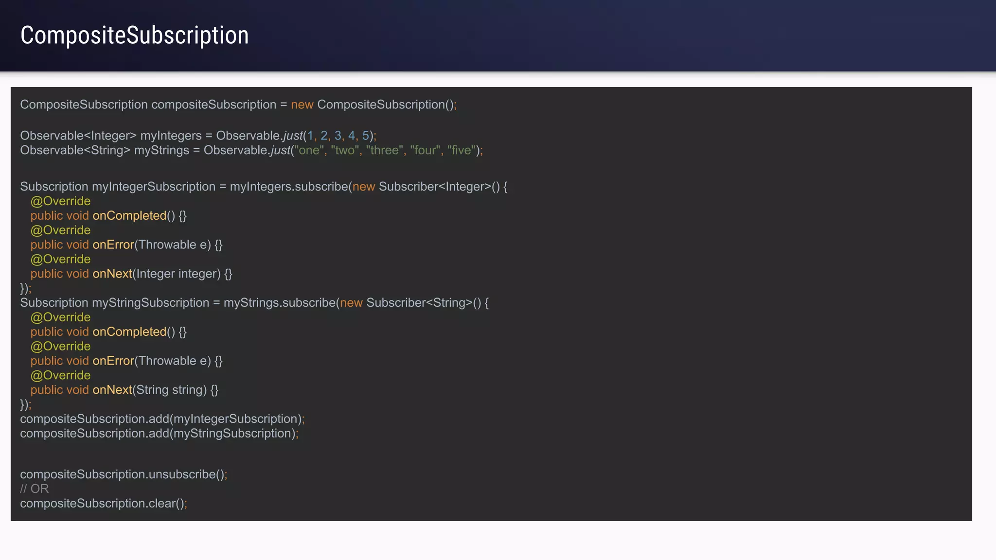 CompositeSubscription
Subscription myIntegerSubscription = myIntegers.subscribe(new Subscriber<Integer>() {
@Override
public void onCompleted() {}
@Override
public void onError(Throwable e) {}
@Override
public void onNext(Integer integer) {}
});
Subscription myStringSubscription = myStrings.subscribe(new Subscriber<String>() {
@Override
public void onCompleted() {}
@Override
public void onError(Throwable e) {}
@Override
public void onNext(String string) {}
});
compositeSubscription.add(myIntegerSubscription);
compositeSubscription.add(myStringSubscription);
Observable<Integer> myIntegers = Observable.just(1, 2, 3, 4, 5);
Observable<String> myStrings = Observable.just("one", "two", "three", "four", "five");
compositeSubscription.unsubscribe();
// OR
compositeSubscription.clear();
CompositeSubscription compositeSubscription = new CompositeSubscription();
 