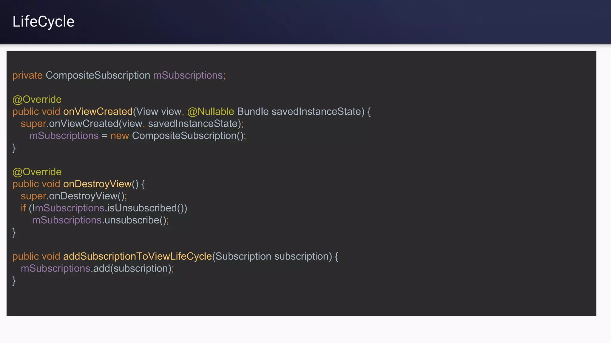 LifeCycle
private CompositeSubscription mSubscriptions;
@Override
public void onViewCreated(View view, @Nullable Bundle savedInstanceState) {
super.onViewCreated(view, savedInstanceState);
mSubscriptions = new CompositeSubscription();
}
@Override
public void onDestroyView() {
super.onDestroyView();
if (!mSubscriptions.isUnsubscribed())
mSubscriptions.unsubscribe();
}
public void addSubscriptionToViewLifeCycle(Subscription subscription) {
mSubscriptions.add(subscription);
}
 