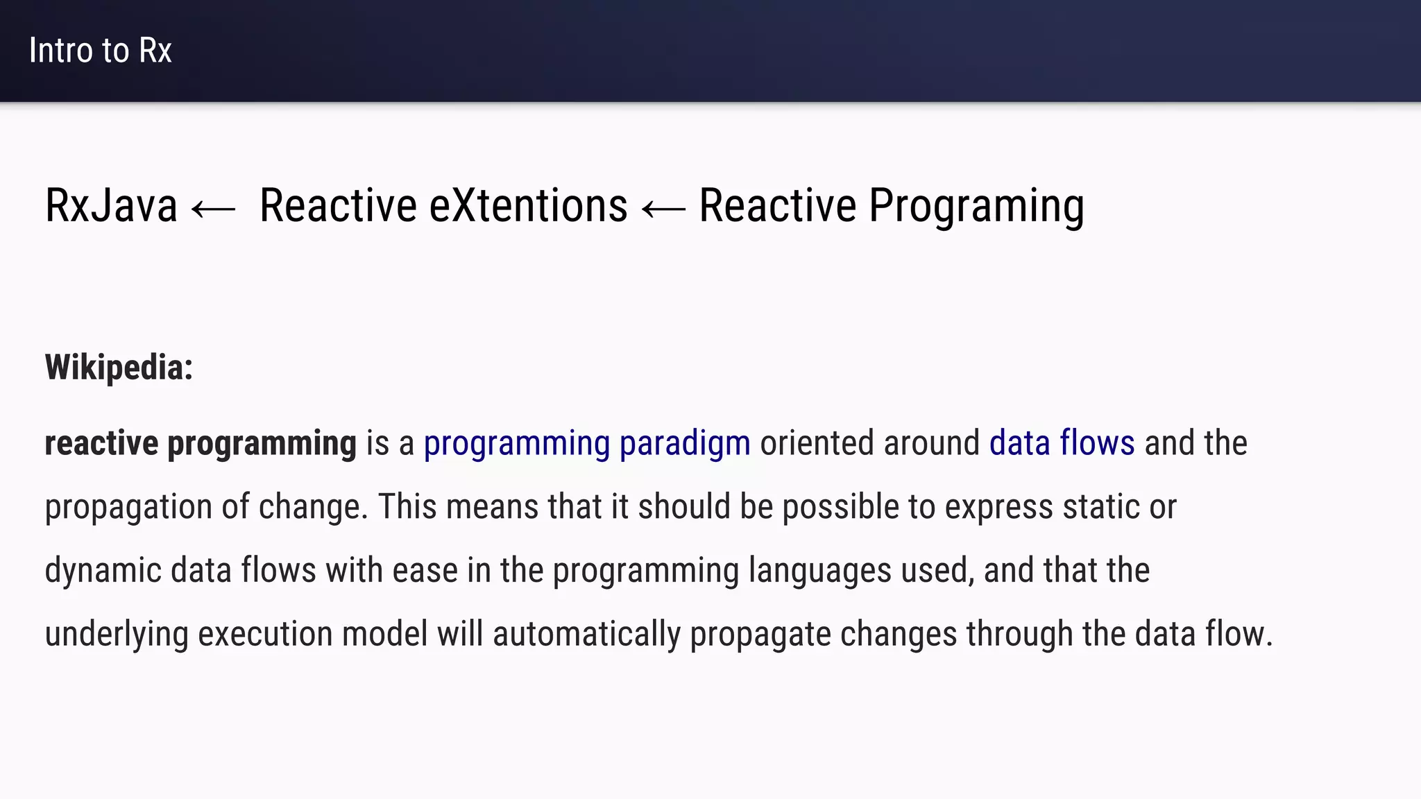 Intro to Rx
Wikipedia:
reactive programming is a programming paradigm oriented around data flows and the
propagation of change. This means that it should be possible to express static or
dynamic data flows with ease in the programming languages used, and that the
underlying execution model will automatically propagate changes through the data flow.
RxJava ← Reactive eXtentions ← Reactive Programing
 