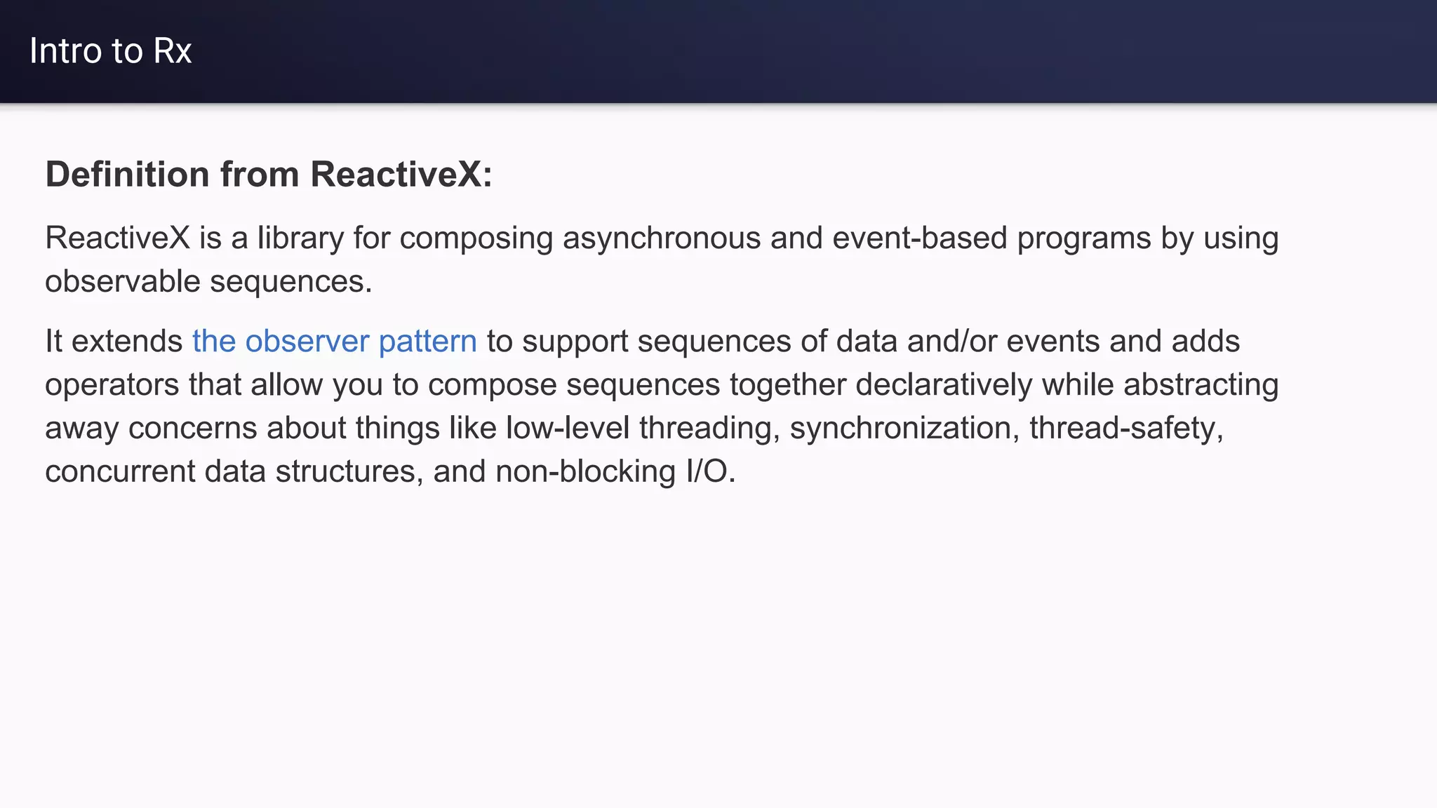 Intro to Rx
Definition from ReactiveX:
ReactiveX is a library for composing asynchronous and event-based programs by using
observable sequences.
It extends the observer pattern to support sequences of data and/or events and adds
operators that allow you to compose sequences together declaratively while abstracting
away concerns about things like low-level threading, synchronization, thread-safety,
concurrent data structures, and non-blocking I/O.
 