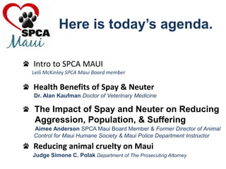 Here is today’s agenda.   Intro to SPCA MAUILeili McKinley SPCA Maui Board member   Health Benefits of Spay & Neuter       Dr. Alan Kaufman Doctor of Veterinary Medicine   The Impact of Spay and Neuter on Reducing     Aggression, Population, & SufferingAimee Anderson SPCA Maui Board Member & Former Director of Animal        Control for Maui Humane Society & Maui Police Department Instructor   Reducing animal cruelty on MauiJudge Simone C. Polak Department of The Prosecuting Attorney 