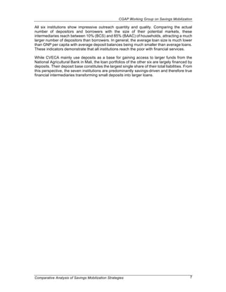 CGAP Working Group on Savings Mobilization

All six institutions show impressive outreach quantity and quality. Comparing the actual
number of depositors and borrowers with the size of their potential markets, these
intermediaries reach between 10% (BCS) and 85% (BAAC) of households, attracting a much
larger number of depositors than borrowers. In general, the average loan size is much lower
than GNP per capita with average deposit balances being much smaller than average loans.
These indicators demonstrate that all institutions reach the poor with financial services.

While CVECA mainly use deposits as a base for gaining access to larger funds from the
National Agricultural Bank in Mali, the loan portfolios of the other six are largely financed by
deposits. Their deposit base constitutes the largest single share of their total liabilities. From
this perspective, the seven institutions are predominantly savings-driven and therefore true
financial intermediaries transforming small deposits into larger loans.




Comparative Analysis of Savings Mobilization Strategies                                         7
 
