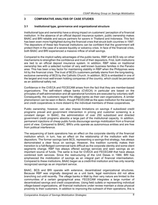 CGAP Working Group on Savings Mobilization

3        COMPARATIVE ANALYSIS OF CASE STUDIES

3.1      Institutional type, governance and organizational structure

Institutional type and ownership have a strong impact on customers' perception of a financial
institution. In the absence of an official deposit insurance system, public ownership makes
BAAC and BRI reliable and secure partners for savers in Thailand and Indonesia. This fact
has been even more highlighted during the financial crisis that struck both countries in 1997.
The depositors of these two financial institutions can be confident that the government will
protect them in the case of a severe liquidity or solvency crisis. In face of the financial crisis,
both BAAC and BRI experienced a massive inflow of small savings.

Compared to the implicit safety advantages of the public banks, RBP and BCS rely on other
mechanisms to strengthen the confidence and trust of their depositors. First, both institutions
are tied to an official deposit insurance system. In addition, RBP relies on traditional
ownership ties with a selected number of very well known business families in the Panabo
area. This has been a key factor for maintaining stability in RBP when the Philippines were
hit by the financial crisis. The trust of BCS's customers partially stems from the long-lasting,
exclusive ownership of BCS by the Catholic Church. In addition, BCS is embedded in one of
the largest and most well known holding companies of the country, which could be perceived
as an additional safety net.

Confidence in the CVECA and FECECAM arises from the fact that they are member-based
organizations. The self-reliant village banks (CVECA) in particular are based on the
principles of self-administration and all operational functions are executed by voluntary staff.
Consequently, the customers regard the village banks as their own organizations. A similar
phenomenon can be seen in Benin, though FECECAM as the apex institution for the savings
and credit cooperatives is more distant to the individual members of these cooperatives.

Public ownership, however, can also impose limitations on savings if subsidized credit
programs prevail and government intervention in pricing and customer screening is a
constant danger. In BAAC, the administration of over 250 subsidized and directed
government credit programs absorbs a large part of the institutional capacity. In addition,
permanent injections of cheap public funds discourage savings mobilization from a financial
point of view. Compared to BAAC, BRI's units operate as autonomous entities and are free
from political interference.

The sequencing of bank operations has an effect on the corporate identity of the financial
institution which, in turn, has an effect on the relationship of the institution with their
depositors. The former savings bank BCS, representing a savings-first strategy, has always
demonstrated a clear focus on savings. However, this tradition currently makes their
transition to a full-fledged commercial bank difficult as the corporate identity and some client
segments change. RBP has always offered savings services and seen savings as an
important source of funds. The same is true for CVECA and FECECAM that have always
combined both services. Since the restructuring of the Unit Desas in 1984, BRI has
emphasized the mobilization of savings as an integral part of financial intermediation.
Compared to these institutions, BAAC began as a credit-first institution and has only recently
recognized savings as an important service.

BAAC, BCS and BRI operate with extensive, decentralized organizational structures.
Because RBP was originally designed as a unit bank, legal restrictions did not allow
branching out until recently. The village banks in Mali by their very nature are limited to the
communities of a certain geographical area. FECECAM integrates a large number of
decentralized savings and credit cooperatives. Using field outlets or representing individual
village-based organizations, all financial institutions under review maintain a close physical
proximity to their customers. In addition to improving the outreach of their operations, this is

Comparative Analysis of Savings Mobilization Strategies                                          8
 