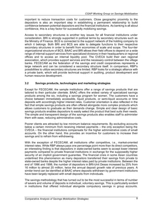 CGAP Working Group on Savings Mobilization

important to reduce transaction costs for customers. Close geographic proximity to the
depositors is also an important step in establishing a permanent relationship to build
confidence between potential depositors and the financial institutions. As banking is all about
confidence, this is a key factor for successfully mobilizing savings.

Access to secondary structures is another key issues for all financial institutions under
consideration. BRI is strongly supported in political terms by secondary structures such as
the Ministry of Finance. BCS is connected to the support network of the holding company to
which it belongs. Both BRI and BCS are able to delegate functions to their respective
secondary structures in order to benefit from economies of scale and scope. The four-tier
organizational structure of BCS, BAAC and BRI allows their field offices to depend on a wide
range of internal support services from specialized divisions in their headquarters or regional
offices and to access an internal liquidity pool. The CVECA build their own regional
association, which provides support services and the necessary control between the village
banks. FECECAM as the federation of the savings and credit cooperatives represents a
large network and can be considered a secondary structure itself. In comparison, RBP's
possibilities to utilize secondary structures are limited. RBP looks for a strategic alliance with
a private bank, which will provide technical support in auditing, product development and
human resource development.

3.2      Savings products, technologies and marketing strategies

Except for FECECAM, the sample institutions offer a range of savings products that are
tailored to their particular clientele. BAAC offers the widest variety of specialized savings
products among the six, including a savings program for women. The customers have a
choice between immediately accessible, liquid products, or semi-liquid accounts or time
deposits with accordingly higher interest rates. Customer orientation is also reflected in the
fact that simple savings products are often offered alongside more complex products which
allows customers to graduate as their demands change. Simple and clear design of basic
savings products enables depositors to easily select the product that best suits their needs.
The simple and transparent design of the savings products also enables staff to administer
them with ease, reducing administrative costs.

Poorer clients are attracted by low minimum balance requirements. By excluding accounts
below a certain minimum from receiving interest payments – the only exception being the
CVECA – the financial institutions compensate for the higher administrative costs of small
accounts. On the other hand, this provides an incentive for customers to increase their
savings and to refrain from withdrawing.

With the exception of FECECAM, all institutions offer competitive, i.e., market-oriented
interest rates. While RBP always pays one percentage point more than its direct competitors,
an interesting finding is that depositors in state-owned banks seem to accept lower interest
payments compared to private financial institutions in exchange for the supposedly higher
security of an implicit government guarantee. The financial crisis in some Asian countries
underlined this phenomenon as many depositors transferred their savings from private to
state-owned banks despite the higher interest rates paid by private institutions. Between the
end of 1996 and 1998, the number of depositors in BRI-Unit Desas increased by 25% from
16 million to almost 20 million, twice the annual deposit growth rate of previous years. A
similar trend can be identified at BAAC where deposits withdrawn by government institutions
have been largely replaced with small deposits from individuals.

The savings methodology that has turned out to be the most successful in terms of number
of savers and volume of deposits is individual, voluntary savings. This is particularly evident
in institutions that offered individual alongside compulsory savings in group accounts.



Comparative Analysis of Savings Mobilization Strategies                                         9
 