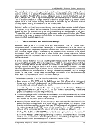 CGAP Working Group on Savings Mobilization

The lack of external supervision particularly underlines the necessity of developing efficient
internal controls. In all sample financial institutions, decentralized internal control systems
allow operational flexibility while ensuring adequate levels of control. In networks such as
FECECAM and the CVECA, a particular emphasis on different levels of control is crucial.
This is supplemented in all sample financial institutions except for BCS by narrow control
spans. At BCS, the internal auditing department is controlled by an additional external
auditing agency directly accountable to BCS's shareholders.

Built-in or self-control mechanisms complement internal controls and are particularly efficient
if structured simply, clearly and transparently. The management information systems (MIS) of
BAAC and BRI, for example, use a few key indicators that are standardized for all units.
Through this, each unit can assess its own performance and compare it to other units. These
data are further used to assess staff eligibility for bonuses: a coherent and transparent
system exists to evaluate operations.

3.5      Costs of mobilizing and administering savings

Generally, savings are a source of funds with low financial costs i.e., interest costs,
compared to other commercial funds. With regard to financial costs, most of the institutions
apply a differentiated interest rate schedule, compensating for the higher administrative costs
with no or low interest rates on small savings and increasing them according to the size of
the deposit. BAAC and BRI are able to offer slightly lower interest payments that are
acceptable to savers who perceive government ownership of the institutions as an additional
safety guarantee.

It is often argued that small deposits entail high administrative costs that will turn them into
an unprofitable business for MFIs (Schmidt/Zeitinger 1996). The discussion of administrative
costs is rendered difficult by the fact that the institutions we analyzed do not cost their
savings products on a regular basis so that no exact information is available. The case
studies suggest that for savings in general, around one third of the total operating costs arise
from mobilization and administration of savings, representing between 2-6% of average
assets. In 1996, BAAC costed a new microsavings product and found that administrative
costs were only slightly higher than for traditional savings.

There are various ways to reduce administrative costs of small savings:
•   Lean structures: BRI, BAAC and the CVECA use lean field offices with a minimum of
    infrastructure and staffing to keep costs low. BCS uses automatic teller machines (ATMs)
    where setting up a branch would be too costly.
•   Accountability and incentives for increasing operational efficiency: Profit-center
    organization in branches, as in BRI, BAAC and BCS increase transparency of costs and
    profits and instill responsibility for performance.
•   Streamlining of operations: Computerization instead of manual administration of accounts
    helps to reduce costs. Simple design of savings products facilitates administrative
    procedures and increases operational efficiency.
•   Outsourcing and networking: Access to support structures enables the institutions to
    benefit from economies of scale and scope and provide certain services at lower costs
    than the institutions could achieve on their own. BCS refers certain administrative tasks to
    its holding company, the CVECA use a private consulting firm and RBP negotiated an
    alliance with a commercial bank for access to training facilities and a liquidity pool.
•   Staffing: The CVECA and FECECAM as member-based organization use volunteer staff.
•   Economies of scope: Combining deposit-taking and lending operations reduces operating
    costs in each business area. BCS strongly promotes a sales strategy that prompts staff to
    offer tailored savings and credit services to each customer.

Comparative Analysis of Savings Mobilization Strategies                                      13
 