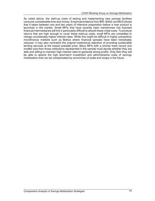 CGAP Working Group on Savings Mobilization

As noted above, the start-up costs of testing and implementing new savings facilities
consume considerable time and money. Empirical evidence from BRI, BAAC and BCS shows
that it takes between one and two years of intensive preparation before a new product is
launched in the market. Small MFIs that have recently been transformed into licensed
financial intermediaries will find it particularly difficult to absorb these initial costs. To produce
returns that are high enough to cover these start-up costs, small MFIs are compelled to
charge considerably higher interest rates. While this might be difficult in highly competitive
microfinance markets such as Bolivia where financial spreads have been remarkably
reduced, it may also contradict the original institutional objective of providing sustainable
lending services at the lowest possible price. Many MFIs with a shorter track record and
smaller size than those institutions represented in the sample must decide whether they are
able and willing to maintain high interest rates to generate strong profits. Only then they will
be able to absorb the high short-term investment and administrative costs of savings
mobilization that can be compensated by economies of scale and scope in the future.




Comparative Analysis of Savings Mobilization Strategies                                            14
 