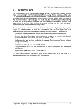 CGAP Working Group on Savings Mobilization

4        INFORMATION GAPS

The case studies and the comparative analysis represent an important first step to obtain
more empirical insight into the mobilization of microsavings from a practical point of view.
The results presented here concerning how different MFIs mobilize, manage and safeguard
savings should make a valuable contribution to the theoretical debate about microsavings
that began more than a decade ago. The study provides new finding about how savings
products and technologies are designed, how management capabilities are adjusted to the
requirements of savings, how administrative costs are kept low and how savings are
protected through external and internal regulation.

The comparative analysis of the six case studies is an important step in obtaining empirical
insight into the mobilization of small and microsavings. Yet, information gaps and open
questions remain that could usefully be addressed in future research. These include:
•   Sequencing of financial services: When should deposit facilities be introduced?
•   Minimum standards for deposit-taking institutions compared to minimum standards in
    financial institutions that operate with other sources of funds;
•   Cost accounting per savings product and analysis of economies of scope between
    savings and lending;
•   Links between savings and insurance products;
•   Savings behavior: What are the determinants of deposit generation and the savings
    portfolio mix?
•   Impact of deposit facilities at the household level.

The profoundness of these information gaps clearly demonstrates much still needs to be
learned about how to successfully mobilize microsavings.




Comparative Analysis of Savings Mobilization Strategies                                    15
 