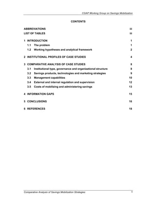 CGAP Working Group on Savings Mobilization


                                          CONTENTS

ABBREVIATIONS                                                                              iii
LIST OF TABLES                                                                             iii

1 INTRODUCTION                                                                              1
   1.1   The problem                                                                        1
   1.2   Working hypotheses and analytical framework                                        2

2 INSTITUTIONAL PROFILES OF CASE STUDIES                                                    4

3 COMPARATIVE ANALYSIS OF CASE STUDIES                                                      8
   3.1   Institutional type, governance and organizational structure                        8
   3.2   Savings products, technologies and marketing strategies                            9
   3.3   Management capabilities                                                           10
   3.4   External and internal regulation and supervision                                  12
   3.5   Costs of mobilizing and administering savings                                     13

4 INFORMATION GAPS                                                                         15

5 CONCLUSIONS                                                                              16

6 REFERENCES                                                                               18




Comparative Analysis of Savings Mobilization Strategies                                      ii
 