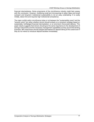 CGAP Working Group on Savings Mobilization

financial intermediaries. Some proponents of the microfinance industry might feel uneasy
with this conclusion. However, mobilizing small and microsavings to attain deep and broad
outreach and long-term institutional sustainability is not an easy undertaking. It is costly
initially, takes time and requires high institutional competence.

The major conflict within microfinance today is not between the "sustainability camp" and the
"poverty camp" but rather whether donors should embark on a long-term strategy based on
sustainable, full-fledged financial intermediation, or on short-term microcredit delivery. This
paper clearly suggests that donors should give the same importance to the development of
savings instruments and the necessary management capabilities as they accord the lending
business. MFI newcomers should prepare themselves for deposit taking at the outset even if
they do not intend to introduce deposit facilities immediately.




Comparative Analysis of Savings Mobilization Strategies                                     17
 
