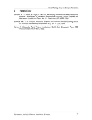 CGAP Working Group on Savings Mobilization

6        REFERENCES

Christen, R., E. Rhyne, R. Vogel, C. McKean, Maximizing the Outreach of Microenterprise
       Finance - An Analysis of Successful Microfinance Programs, USAID Program and
       Operations Assessment Report No. 10., Washington DC: USAID 1995.

Schmidt, R.H., C.-P. Zeitinger, Prospects, Problems and Potential of Credit-Granting NGOs,
      in: Journal of International Development 8 (2), pp. 241-258, 1996.

Yaron, J., Successful Rural Finance Institutions, World Bank Discussion Paper 150,
       Washington DC: World Bank, 1992.




Comparative Analysis of Savings Mobilization Strategies                                    18
 