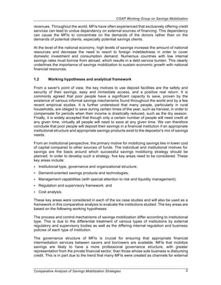 CGAP Working Group on Savings Mobilization

revenues. Throughout the world, MFIs have often experienced that exclusively offering credit
services can lead to undue dependency on external sources of financing. This dependency
can cause the MFIs to concentrate on the demands of the donors rather than on the
demands of potential clients, especially potential savings clients.

At the level of the national economy, high levels of savings increase the amount of national
resources and decrease the need to resort to foreign indebtedness in order to cover
domestic investment and consumption demand. Numerous countries with low internal
savings rates must borrow from abroad, which results in a debt service burden. This clearly
underlines the importance of savings mobilization to sustain economic growth with national
financial resources.

1.2      Working hypotheses and analytical framework

From a saver's point of view, the key motives to use deposit facilities are the safety and
security of their savings, easy and immediate access, and a positive real return. It is
commonly agreed that poor people have a significant capacity to save, proven by the
existence of various informal savings mechanisms found throughout the world and by a few
recent empirical studies. It is further understood that many people, particularly in rural
households, are obliged to save during certain times of the year, such as harvest, in order to
compensate for periods when their income is drastically reduced, such as the dry season.
Finally, it is widely accepted that though only a certain number of people will need credit at
any given time, virtually all people will need to save at any given time. We can therefore
conclude that poor people will deposit their savings in a financial institution if an appropriate
institutional structure and appropriate savings products exist to the depositor's mix of savings
needs.

From an institutional perspective, the primary motive for mobilizing savings lies in lower cost
of capital compared to other sources of funds. The individual and institutional motives for
savings are the basis around which successful savings mobilizing strategy should be
planned. In order to develop such a strategy, five key areas need to be considered. These
key areas include:
•   Institutional type, governance and organizational structure;
•   Demand-oriented savings products and technologies;
•   Management capabilities (with special attention to risk and liquidity management);
•   Regulation and supervisory framework; and
•   Cost analysis.

These key areas were considered in each of the six case studies and will also be used as a
framework in this comparative analysis to evaluate the institutions studied. The key areas are
based on the following working hypotheses:

The process and control mechanisms of savings mobilization differ according to institutional
type. This is due to the differential treatment of various types of institutions by external
regulatory and supervisory bodies as well as the differing internal regulation and business
policies of each type of institution.

The governance structure of MFIs is crucial for ensuring that appropriate financial
intermediation services between savers and borrowers are available. MFIs that mobilize
savings are likely to have a more professional governance structure, with greater
representation from the private financial sector, than those whose sole business is disbursing
credit. This is in part due to the trend that many MFIs were created as channels for external



Comparative Analysis of Savings Mobilization Strategies                                        2
 