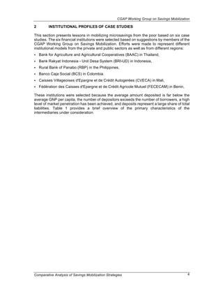 CGAP Working Group on Savings Mobilization

2        INSTITUTIONAL PROFILES OF CASE STUDIES

This section presents lessons in mobilizing microsavings from the poor based on six case
studies. The six financial institutions were selected based on suggestions by members of the
CGAP Working Group on Savings Mobilization. Efforts were made to represent different
institutional models from the private and public sectors as well as from different regions:
•   Bank for Agriculture and Agricultural Cooperatives (BAAC) in Thailand,
•   Bank Rakyat Indonesia - Unit Desa System (BRI-UD) in Indonesia,
•   Rural Bank of Panabo (RBP) in the Philippines,
•   Banco Caja Social (BCS) in Colombia.
•   Caisses Villageoises d'Epargne et de Crédit Autogerées (CVECA) in Mali,
•   Fédération des Caisses d'Epargne et de Crédit Agricole Mutuel (FECECAM) in Benin,

These institutions were selected because the average amount deposited is far below the
average GNP per capita, the number of depositors exceeds the number of borrowers, a high
level of market penetration has been achieved, and deposits represent a large share of total
liabilities. Table 1 provides a brief overview of the primary characteristics of the
intermediaries under consideration.




Comparative Analysis of Savings Mobilization Strategies                                     4
 