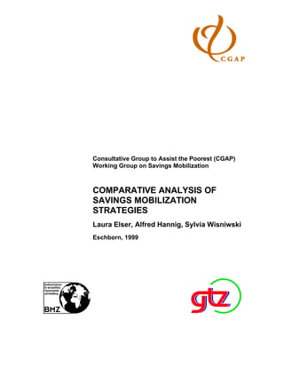 Consultative Group to Assist the Poorest (CGAP)
Working Group on Savings Mobilization



COMPARATIVE ANALYSIS OF
SAVINGS MOBILIZATION
STRATEGIES
Laura Elser, Alfred Hannig, Sylvia Wisniwski
Eschborn, 1999
 