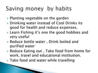 











Planting vegetable on the garden
Drinking water instead of Cool Drinks its
good for health and reduce expenses.
Learn Fishing it’s one the good hobbies and
very useful
Reduce bottle water , Drink boiled and
purified water
Reduce Eating out , Take food from home for
work, travel and educational institution.
Take food and water while travelling

 