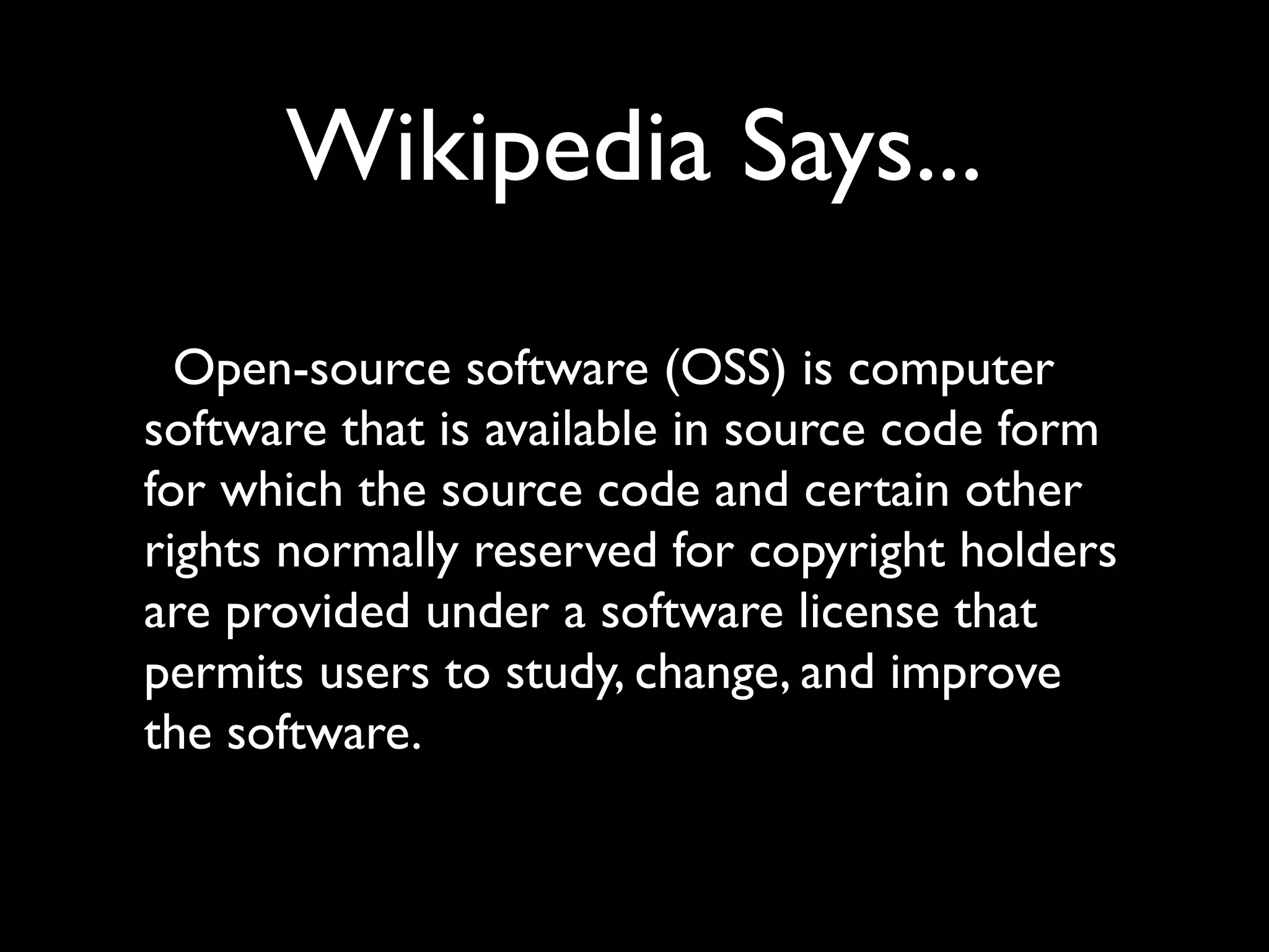 Wikipedia Says...
  Open-source software (OSS) is computer
software that is available in source code form
for which the source code and certain other
rights normally reserved for copyright holders
are provided under a software license that
permits users to study, change, and improve
the software.
 