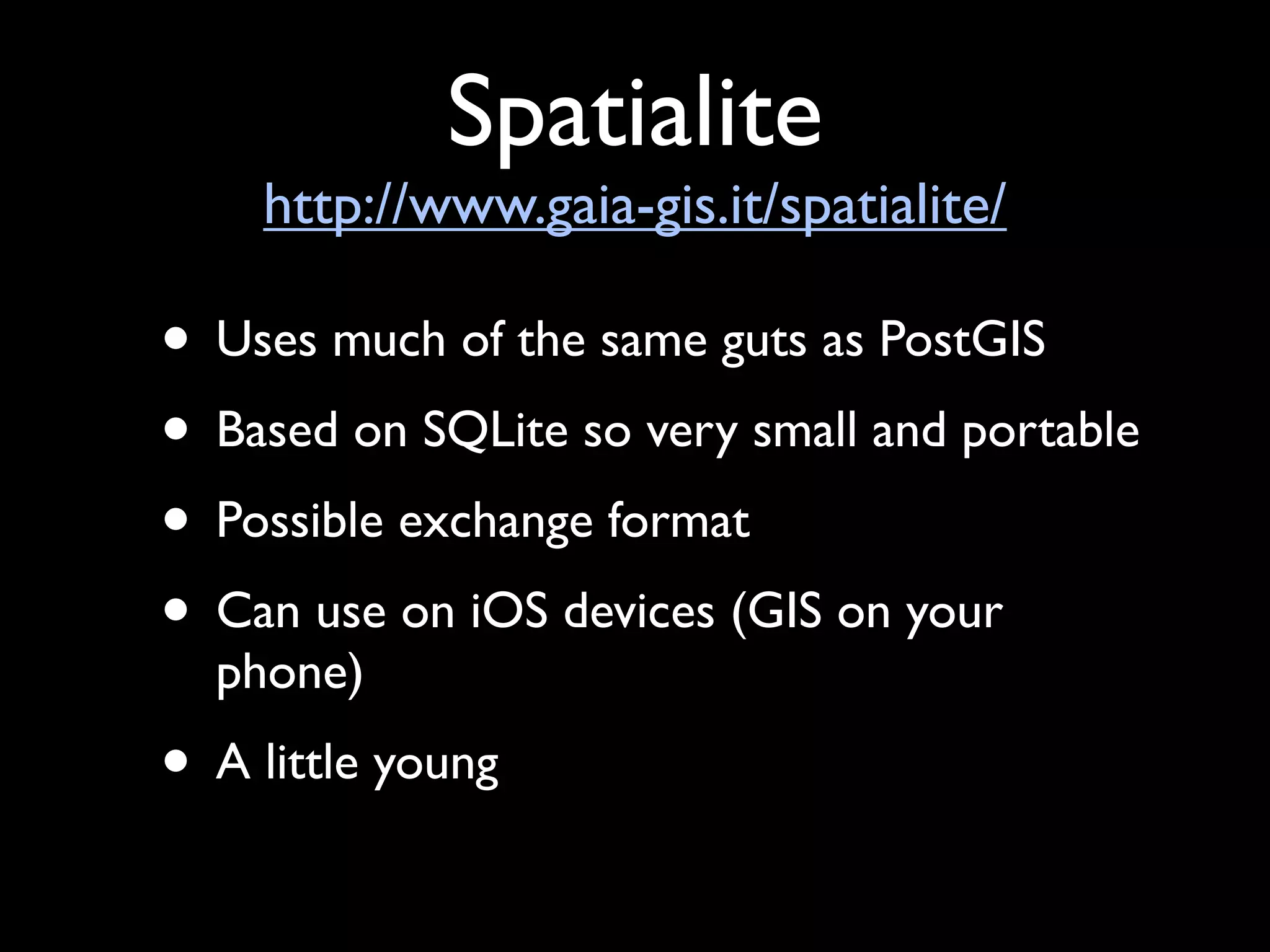 Spatialite
    http://www.gaia-gis.it/spatialite/

• Uses much of the same guts as PostGIS
• Based on SQLite so very small and portable
• Possible exchange format
• Can use on iOS devices (GIS on your
  phone)
• A little young
 