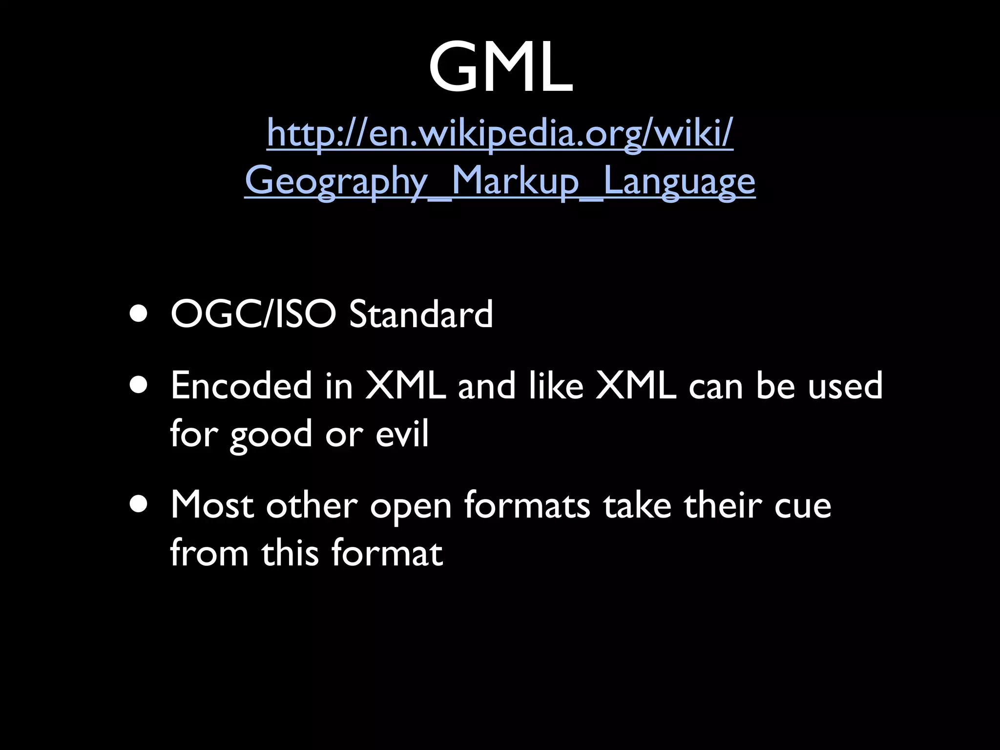 GML
       http://en.wikipedia.org/wiki/
      Geography_Markup_Language


• OGC/ISO Standard
• Encoded in XML and like XML can be used
  for good or evil
• Most other open formats take their cue
  from this format
 