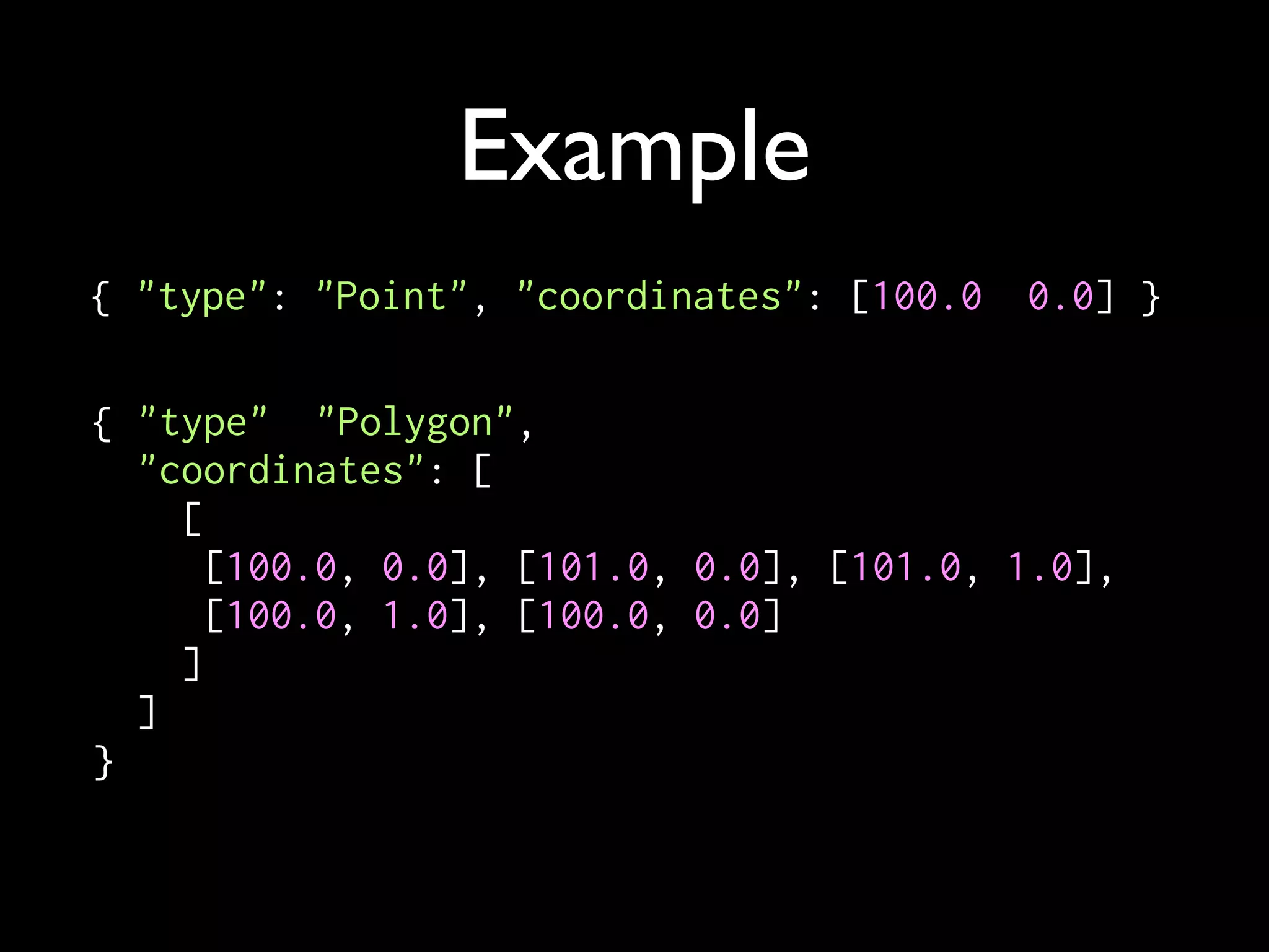 Example
{ "type": "Point", "coordinates": [100.0, 0.0] }

{ "type": "Polygon",
  "coordinates": [
    [
      [100.0, 0.0], [101.0, 0.0], [101.0, 1.0],
      [100.0, 1.0], [100.0, 0.0]
    ]
  ]
}
 
