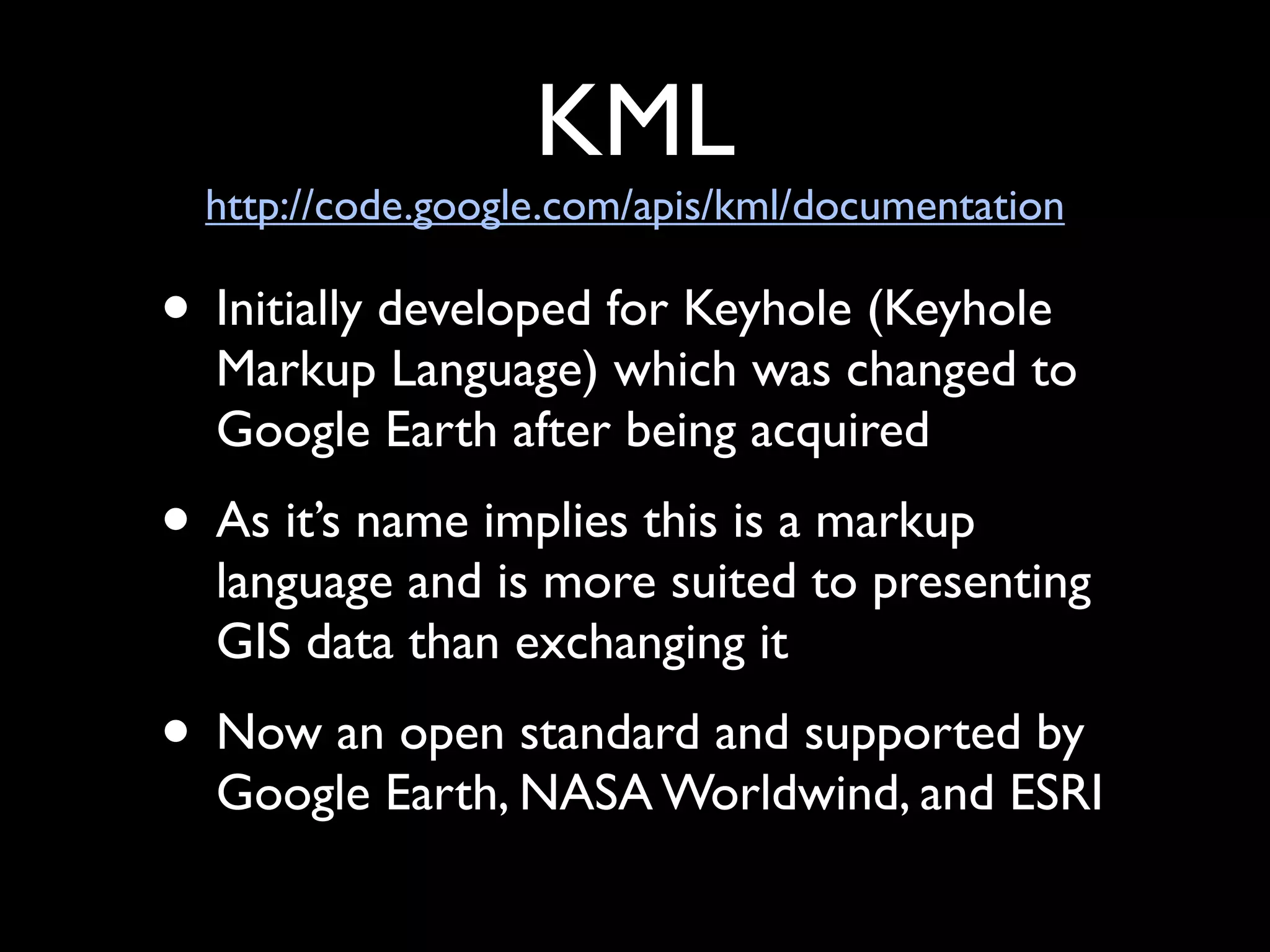 KML
  http://code.google.com/apis/kml/documentation

• Initially developed for Keyhole (Keyhole
  Markup Language) which was changed to
  Google Earth after being acquired
• As it’s name implies this is a markup
  language and is more suited to presenting
  GIS data than exchanging it
• Now an open standard and supported by
  Google Earth, NASA Worldwind, and ESRI
 