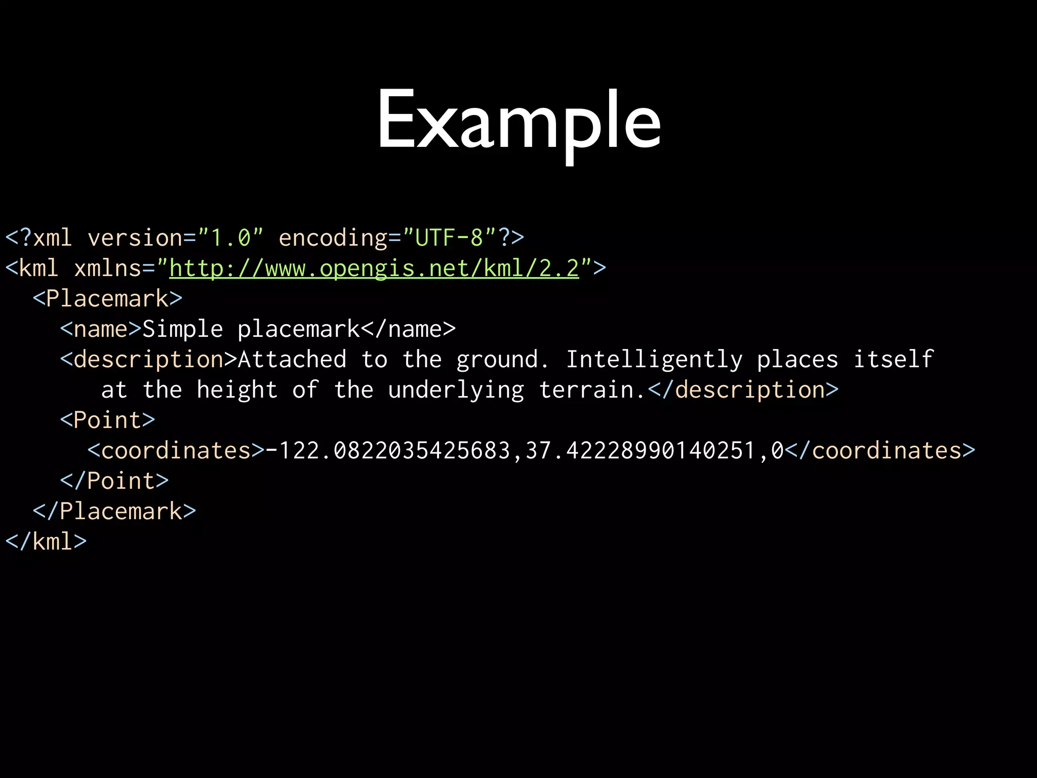 Example
<?xml version="1.0" encoding="UTF-8"?>
<kml xmlns="http://www.opengis.net/kml/2.2">
  <Placemark>
    <name>Simple placemark</name>
    <description>Attached to the ground. Intelligently places itself
        at the height of the underlying terrain.</description>
    <Point>
       <coordinates>-122.0822035425683,37.42228990140251,0</coordinates>
    </Point>
  </Placemark>
</kml>
 