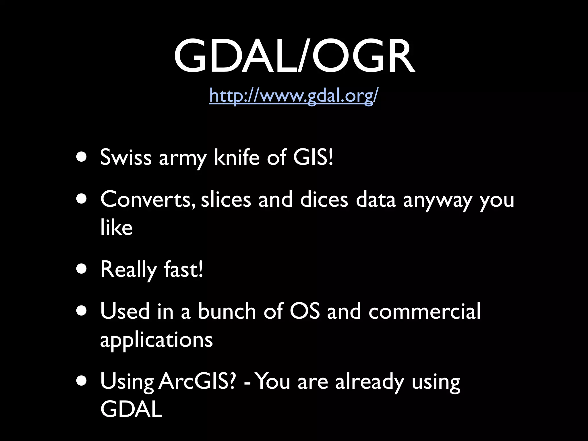 GDAL/OGR
             http://www.gdal.org/


• Swiss army knife of GIS!
• Converts, slices and dices data anyway you
  like
• Really fast!
• Used in a bunch of OS and commercial
  applications
• Using ArcGIS? - You are already using
  GDAL
 