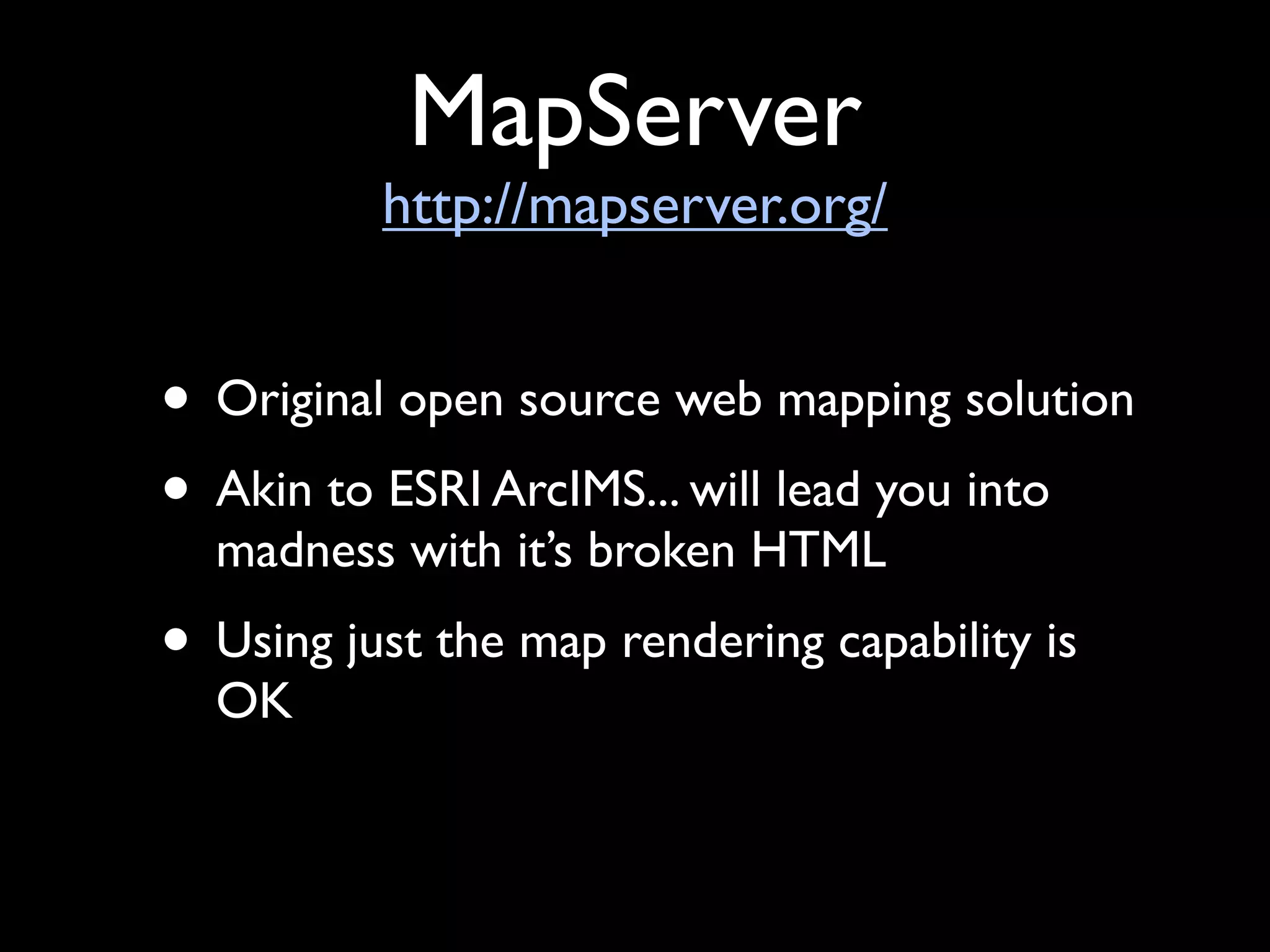 MapServer
          http://mapserver.org/


• Original open source web mapping solution
• Akin to ESRI ArcIMS... will lead you into
  madness with it’s broken HTML
• Using just the map rendering capability is
  OK
 