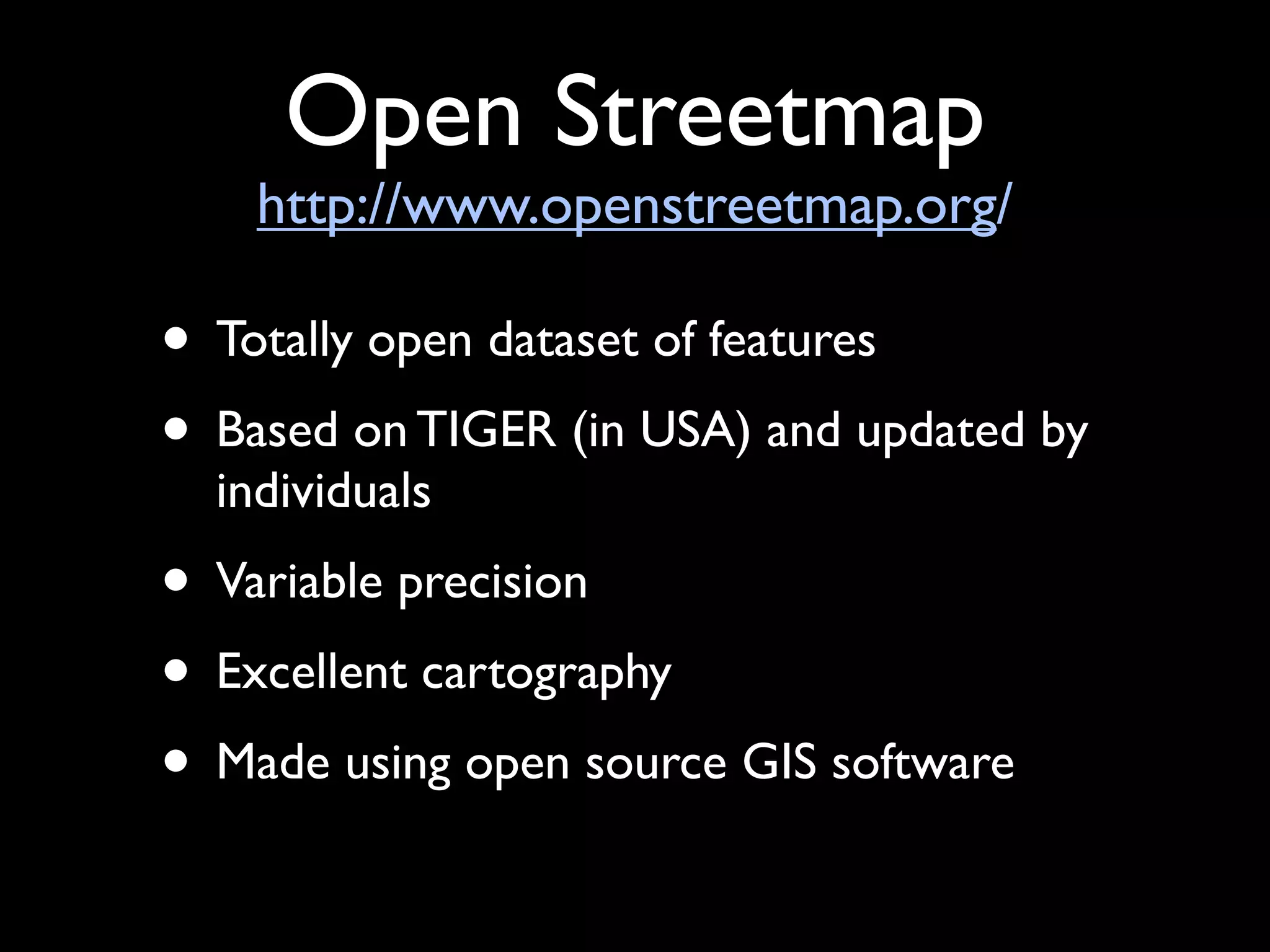 Open Streetmap
    http://www.openstreetmap.org/

• Totally open dataset of features
• Based on TIGER (in USA) and updated by
  individuals
• Variable precision
• Excellent cartography
• Made using open source GIS software
 