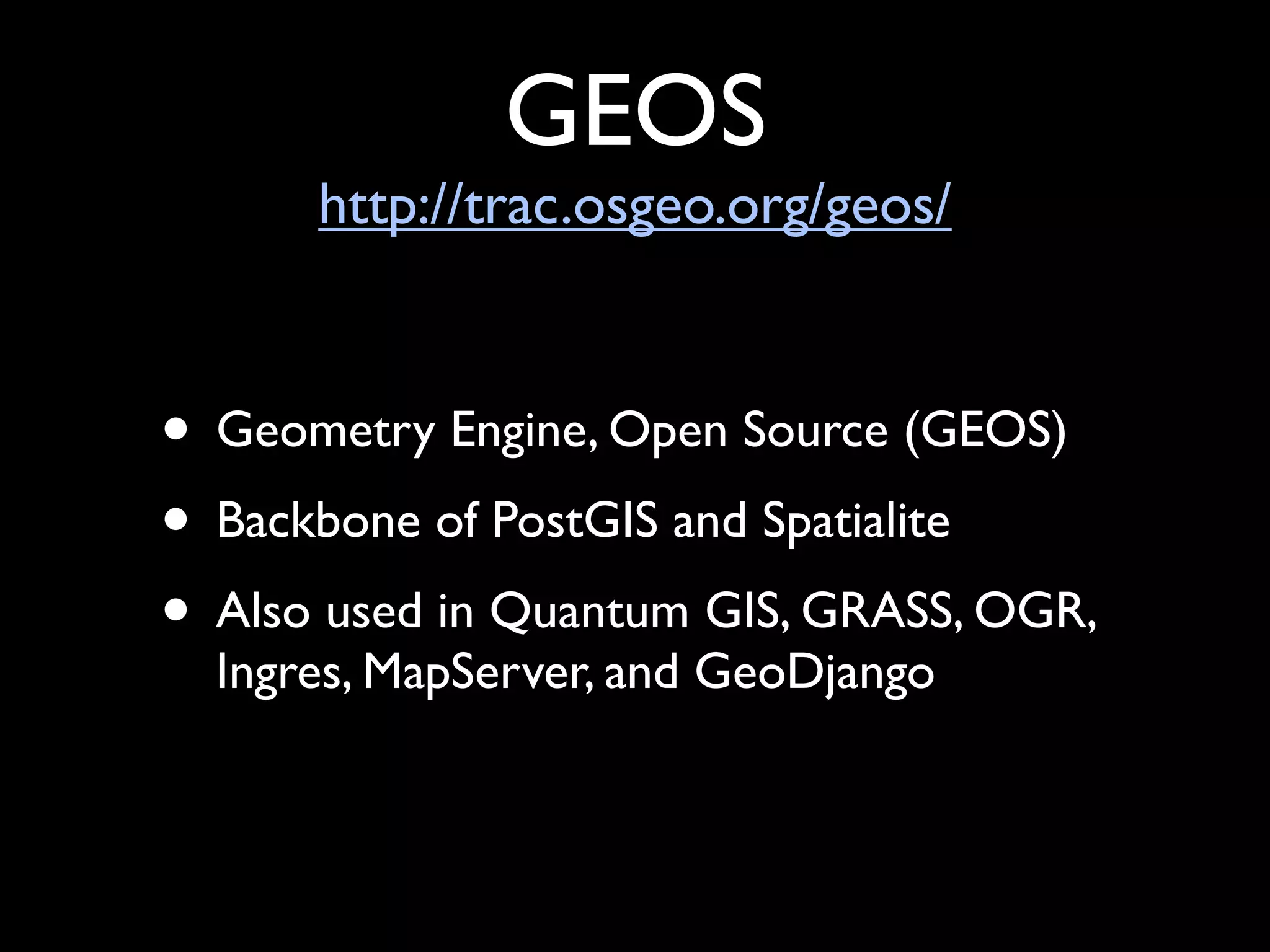 GEOS
      http://trac.osgeo.org/geos/


• Geometry Engine, Open Source (GEOS)
• Backbone of PostGIS and Spatialite
• Also used in Quantum GIS, GRASS, OGR,
  Ingres, MapServer, and GeoDjango
 