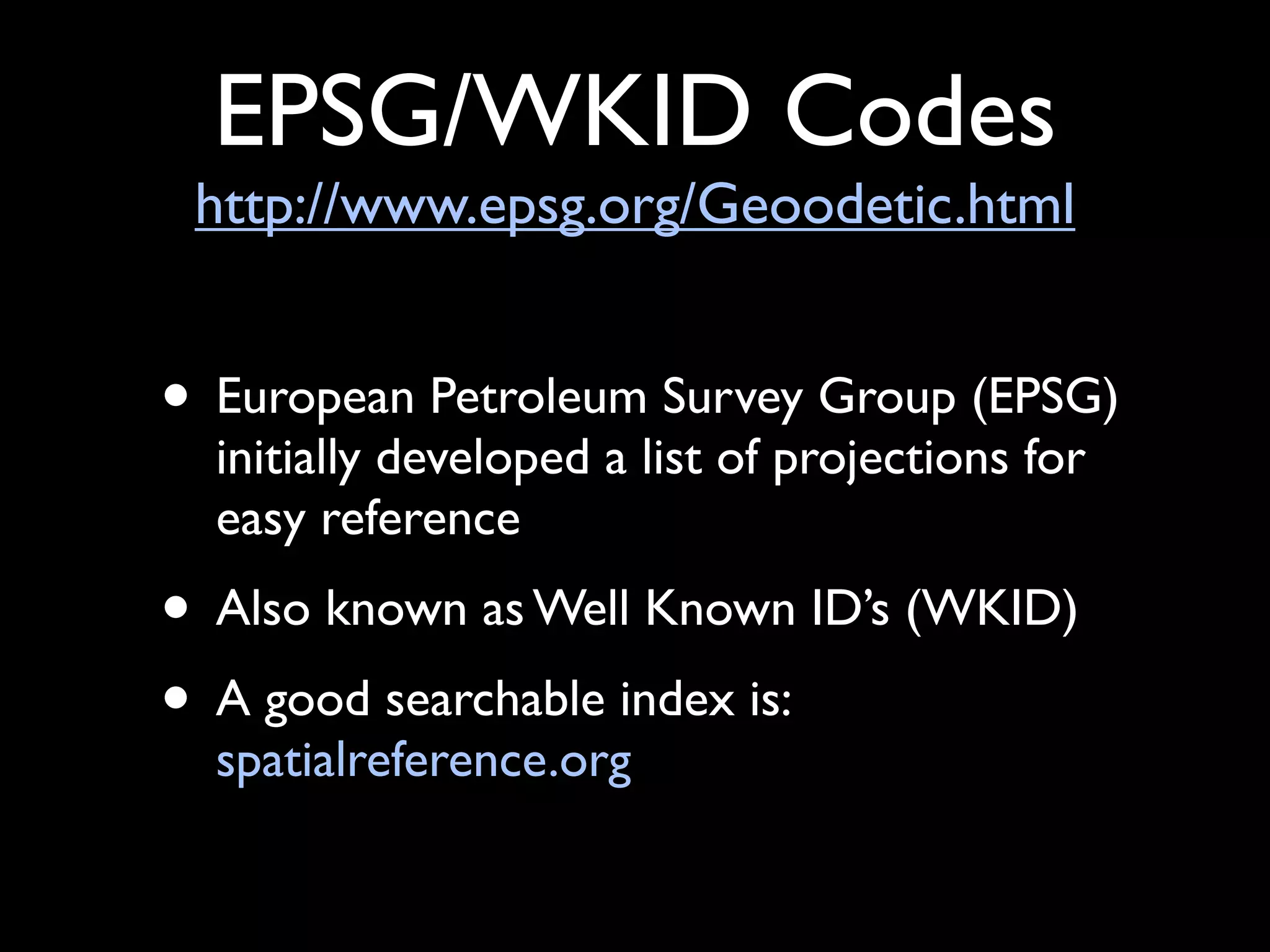 EPSG/WKID Codes
 http://www.epsg.org/Geoodetic.html


• European Petroleum Survey Group (EPSG)
  initially developed a list of projections for
  easy reference
• Also known as Well Known ID’s (WKID)
• A good searchable index is:
  spatialreference.org
 