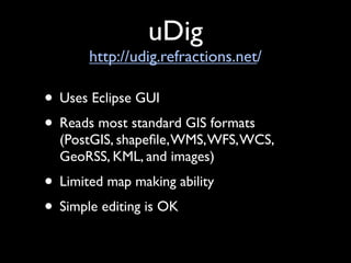 uDig
       http://udig.refractions.net/

• Uses Eclipse GUI
• Reads most standard GIS formats
  (PostGIS, shapeﬁle, WMS, WFS, WCS,
  GeoRSS, KML, and images)
• Limited map making ability
• Simple editing is OK
 