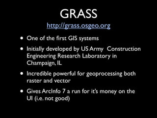 GRASS
          http://grass.osgeo.org
• One of the ﬁrst GIS systems
• Initially developed by US ArmyConstruction
  Engineering Research Laboratory in
  Champaign, IL
• Incredible powerful for geoprocessing both
  raster and vector
• Gives ArcInfo 7 a run for it’s money on the
  UI (i.e. not good)
 