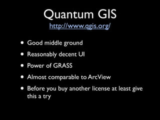 Quantum GIS
           http://www.qgis.org/

• Good middle ground
• Reasonably decent UI
• Power of GRASS
• Almost comparable to ArcView
• Before you buy another license at least give
  this a try
 