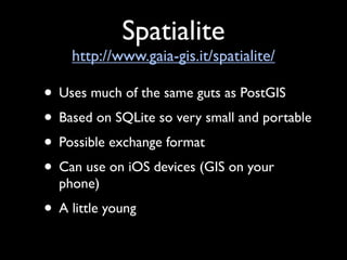 Spatialite
    http://www.gaia-gis.it/spatialite/

• Uses much of the same guts as PostGIS
• Based on SQLite so very small and portable
• Possible exchange format
• Can use on iOS devices (GIS on your
  phone)
• A little young
 