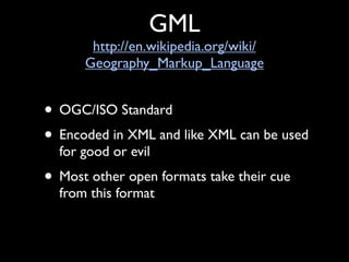 GML
       http://en.wikipedia.org/wiki/
      Geography_Markup_Language


• OGC/ISO Standard
• Encoded in XML and like XML can be used
  for good or evil
• Most other open formats take their cue
  from this format
 
