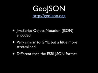 GeoJSON
            http://geojson.org


• JavaScript Object Notation (JSON)
  encoded
• Very similar to GML but a little more
  streamlined
• Different than the ESRI JSON format
 