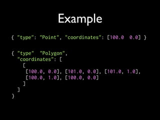 Example
{ "type": "Point", "coordinates": [100.0, 0.0] }

{ "type": "Polygon",
  "coordinates": [
    [
      [100.0, 0.0], [101.0, 0.0], [101.0, 1.0],
      [100.0, 1.0], [100.0, 0.0]
    ]
  ]
}
 