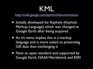 KML
  http://code.google.com/apis/kml/documentation

• Initially developed for Keyhole (Keyhole
  Markup Language) which was changed to
  Google Earth after being acquired
• As it’s name implies this is a markup
  language and is more suited to presenting
  GIS data than exchanging it
• Now an open standard and supported by
  Google Earth, NASA Worldwind, and ESRI
 