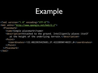Example
<?xml version="1.0" encoding="UTF-8"?>
<kml xmlns="http://www.opengis.net/kml/2.2">
  <Placemark>
    <name>Simple placemark</name>
    <description>Attached to the ground. Intelligently places itself
        at the height of the underlying terrain.</description>
    <Point>
       <coordinates>-122.0822035425683,37.42228990140251,0</coordinates>
    </Point>
  </Placemark>
</kml>
 