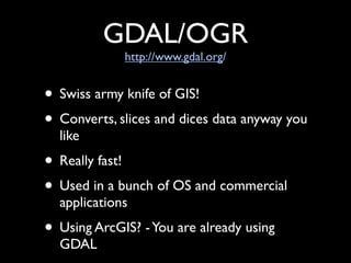 GDAL/OGR
             http://www.gdal.org/


• Swiss army knife of GIS!
• Converts, slices and dices data anyway you
  like
• Really fast!
• Used in a bunch of OS and commercial
  applications
• Using ArcGIS? - You are already using
  GDAL
 