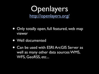 Openlayers
           http://openlayers.org/

• Only totally open, full featured, web map
  viewer
• Well documented
• Can be used with ESRI ArcGIS Server as
  well as many other data sources WMS,
  WFS, GeoRSS, etc...
 