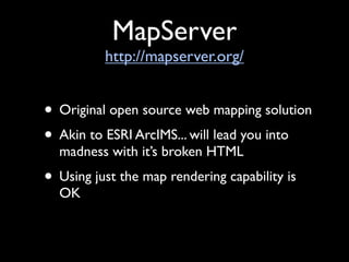 MapServer
          http://mapserver.org/


• Original open source web mapping solution
• Akin to ESRI ArcIMS... will lead you into
  madness with it’s broken HTML
• Using just the map rendering capability is
  OK
 
