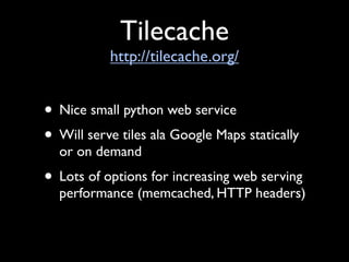 Tilecache
           http://tilecache.org/


• Nice small python web service
• Will serve tiles ala Google Maps statically
  or on demand
• Lots of options for increasing web serving
  performance (memcached, HTTP headers)
 
