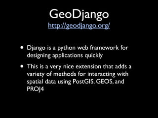 GeoDjango
          http://geodjango.org/


• Django is a python web framework for
  designing applications quickly
• This is a very nice extension that adds a
  variety of methods for interacting with
  spatial data using PostGIS, GEOS, and
  PROJ4
 