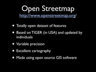 Open Streetmap
    http://www.openstreetmap.org/

• Totally open dataset of features
• Based on TIGER (in USA) and updated by
  individuals
• Variable precision
• Excellent cartography
• Made using open source GIS software
 
