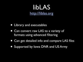 libLAS
             http://liblas.org


• Library and executables
• Can convert raw LAS to a variety of
  formats using advanced ﬁltering
• Can get detailed info and compare LAS ﬁles
• Supported by Iowa DNR and US Army
 