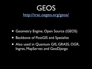 GEOS
      http://trac.osgeo.org/geos/


• Geometry Engine, Open Source (GEOS)
• Backbone of PostGIS and Spatialite
• Also used in Quantum GIS, GRASS, OGR,
  Ingres, MapServer, and GeoDjango
 