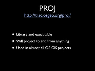 PROJ
       http://trac.osgeo.org/proj/



• Library and executable
• Will project to and from anything
• Used in almost all OS GIS projects
 