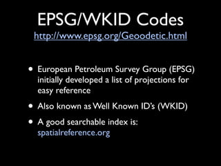 EPSG/WKID Codes
 http://www.epsg.org/Geoodetic.html


• European Petroleum Survey Group (EPSG)
  initially developed a list of projections for
  easy reference
• Also known as Well Known ID’s (WKID)
• A good searchable index is:
  spatialreference.org
 